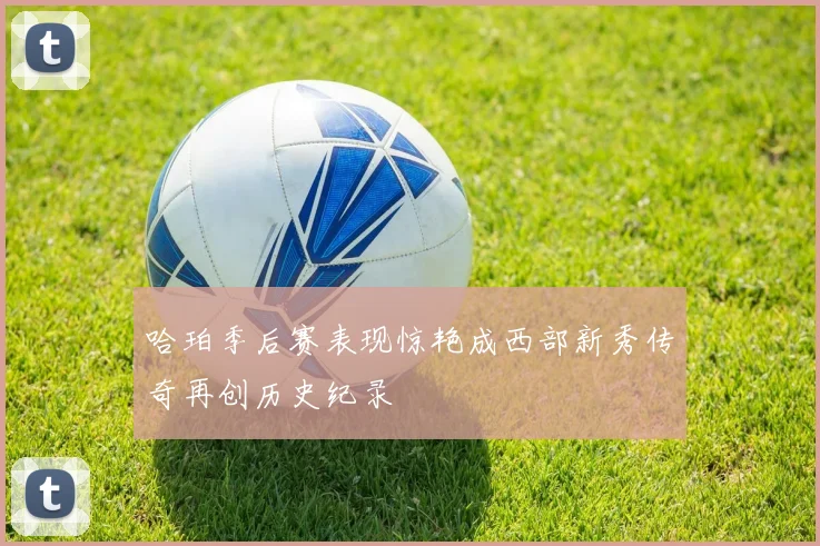 哈珀季后赛表现惊艳成西部新秀传奇再创历史纪录