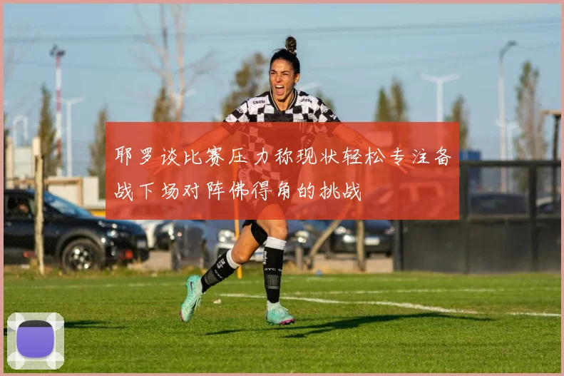 耶罗谈比赛压力称现状轻松专注备战下场对阵佛得角的挑战