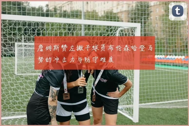 詹姆斯赞左撇子球员布伦森哈登马努的冲击力与防守难度