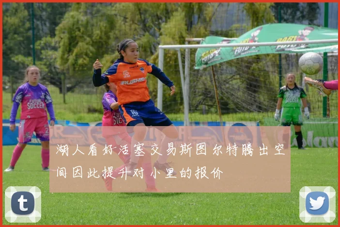 湖人看好活塞交易斯图尔特腾出空间因此提升对小里的报价