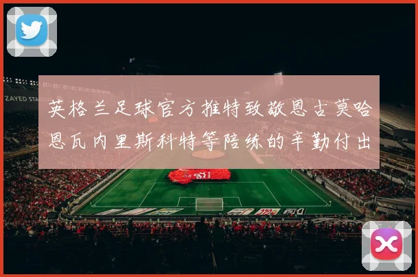 英格兰足球官方推特致敬恩古莫哈恩瓦内里斯科特等陪练的辛勤付出