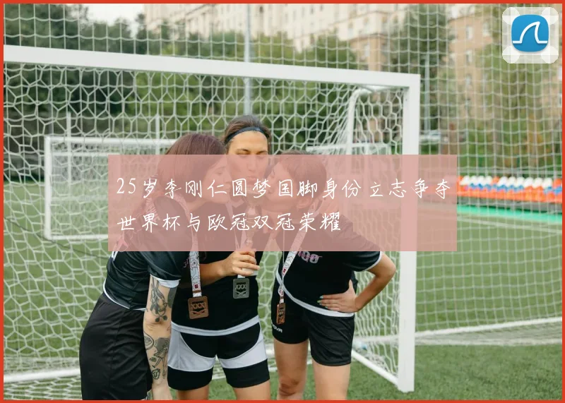 25岁李刚仁圆梦国脚身份立志争夺世界杯与欧冠双冠荣耀