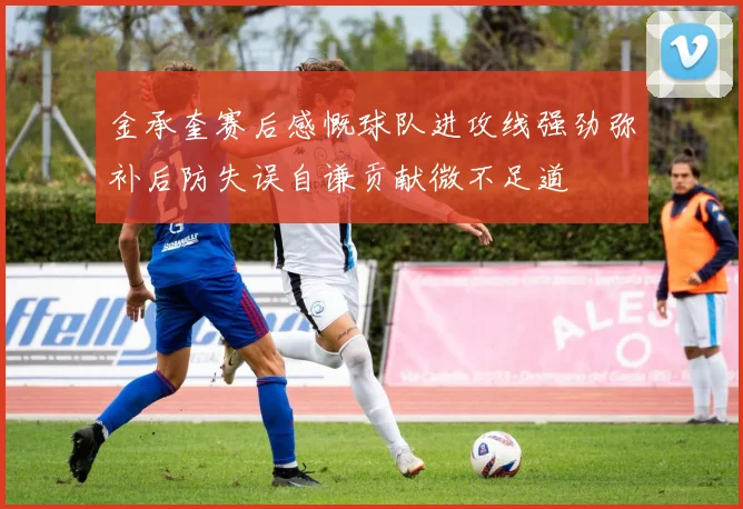 金承奎赛后感慨球队进攻线强劲弥补后防失误自谦贡献微不足道