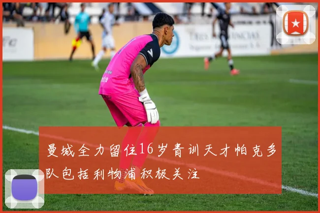 曼城全力留住16岁青训天才帕克多队包括利物浦积极关注