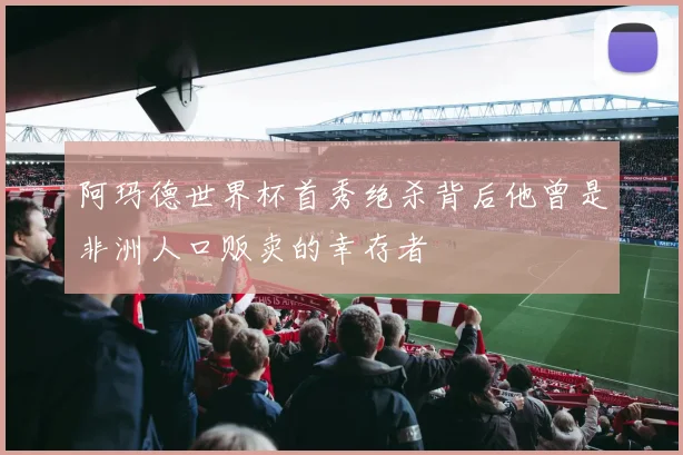 阿玛德世界杯首秀绝杀背后他曾是非洲人口贩卖的幸存者