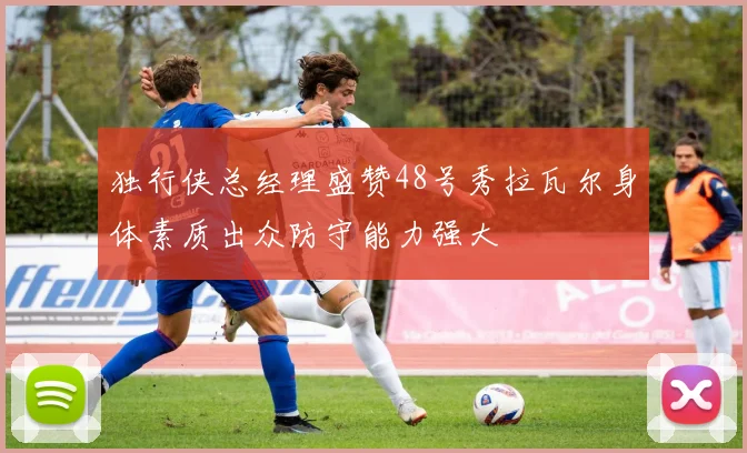 独行侠总经理盛赞48号秀拉瓦尔身体素质出众防守能力强大