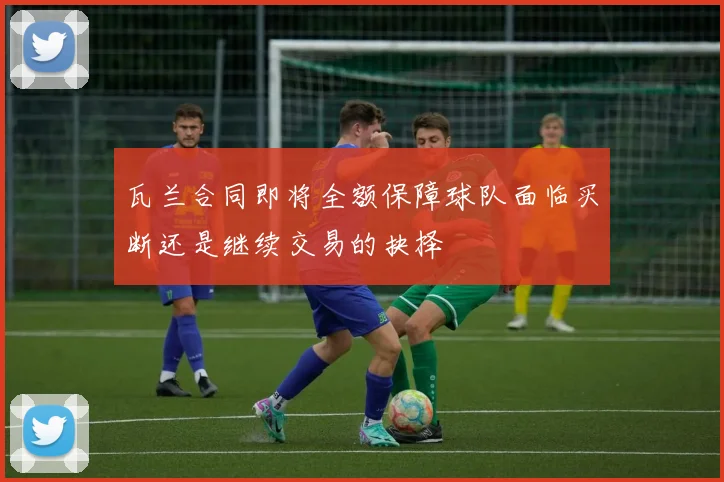 瓦兰合同即将全额保障球队面临买断还是继续交易的抉择