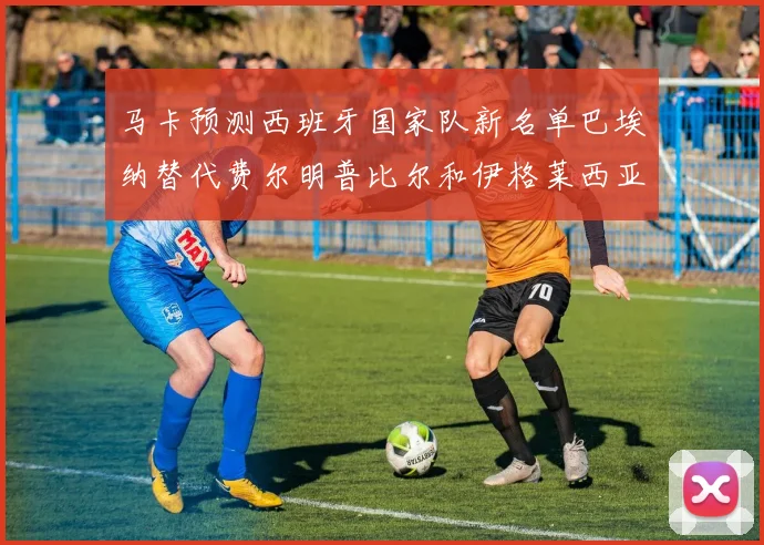 马卡预测西班牙国家队新名单巴埃纳替代费尔明普比尔和伊格莱西亚斯入选